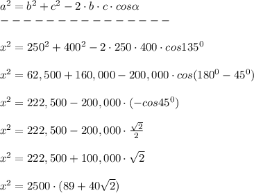 a^2=b^2+c^2-2\cdot b\cdot c\cdot cos \alpha \\---------------\\\\x^2=250^2+400^2-2\cdot250\cdot400\cdot cos135^0\\\\x^2=62,500+160,000-200,000\cdot cos(180^0-45^0)\\\\x^2=222,500-200,000\cdot(-cos45^0)\\\\x^2=222,500-200,000\cdot \frac{ \sqrt{2} }{2} \\\\x^2=222,500+100,000\cdot \sqrt{2} \\\\x^2=2500\cdot(89+40 \sqrt{2} )\\\\