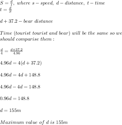 S=\frac{d}{t},\ where\ s-speed,\ d-distance,\ t-time\\t=\frac{d}{S}\\\\d+37.2-bear\ distance\\\\Time\ (tourist\ tourist\ and\ bear)\ will\ be\ the\ same\ so\ we\\ should\ comparise\ them:\\\\\frac{d}{4}=\frac{d+37.2}{4.96}\\\\4.96d=4(d+37.2)\\\\4.96d=4d+148.8\\\\4.96d-4d=148.8\\\\0.96d=148.8\\\\d=155m\\\\Maximum\ value\ of\ d\ is\ 155m