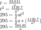 t=\frac{33.611}{a}\\t^2=\frac{1129.7}{a^2} \\295=\frac{1}{2}at^2\\295=\frac{1}{2}a*(\frac{1129.7}{a^2} )\\295=\frac{564.85}{a}