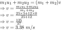 m_1u_1+m_2u_2=(m_1+m_2)v\\\Rightarrow v=\frac{m_1u_1+m_2u_2}{m_1+m_2}\\\Rightarrow v=\frac{25\times 5+12\times 0}{25+12}\\\Rightarrow v=\frac{125}{37}\\\Rightarrow v=3.38\ m/s