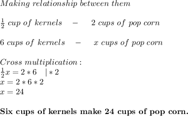 Making\ relationship\ between \ them\\\\ \frac{1}{2}\ cup\ of\ kernels\ \ \ -\ \ \ \ 2\ cups\ of\ pop\ corn\\\\&#10;6\ cups\ of\ kernels\ \ \ -\ \ \ \ x\ cups\ of\ pop\ corn\\\\&#10;Cross\ multiplication:\\&#10;\frac{1}{2}x=2*6\ \ \ |*2\\&#10;x=2*6*2\\&#10;x=24\\\\&#10;\textbf{Six\ cups\ of\ kernels\ make\ 24\ cups\ of\ pop\ corn. }&#10;