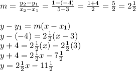 m = \frac{y_{2} - y_{1}}{x_{2} - x_{1}} = \frac{1 - (-4)}{5 - 3} = \frac{1 + 4}{2} = \frac{5}{2} = 2\frac{1}{2} \\\\y - y_{1} = m(x - x_{1}) \\y - (-4) = 2\frac{1}{2}(x - 3) \\y + 4 = 2\frac{1}{2}(x) - 2\frac{1}{2}(3) \\y + 4 = 2\frac{1}{2}x - 7\frac{1}{2} \\y = 2\frac{1}{2}x - 11\frac{1}{2}