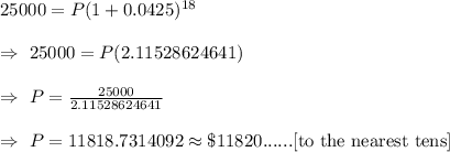 25000=P(1+0.0425)^{18}\\\\\Rightarrow\ 25000=P(2.11528624641)\\\\\Rightarrow\ P=\frac{25000}{2.11528624641}\\\\\Rightarrow\ P=11818.7314092\approx\$11820......[\text{to the nearest tens}]