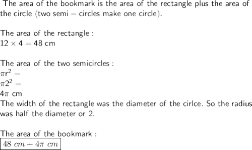 \sf\ The\ area\ of\ the\ bookmark\ is\ the\ area\ of\ the\ rectangle\ plus\ the\ area\ of\\the\ circle\ (two\ semi-circles\ make\ one\ circle).\\\\The\ area\ of\ the\ rectangle:\\12\times4=48\ cm\\\\The\ area\ of\ the\ two\ semicircles:\\\pi r^2=\\\pi 2^2=\\4\pi\ cm\\The\ width\ of\ the\ rectangle\ was\ the\ diameter\ of\ the\ cirlce.\ So\ the\ radius\\ was\ half\ the\ diameter\ or\ 2.\\\\The\ area\ of\ the\ bookmark:\\{\boxed{48\ cm+4\pi\ cm}