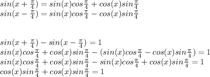 sin(x+ \frac{ \pi }{4} )=sin(x)cos\frac{ \pi }{4} +cos(x)sin\frac{ \pi }{4}  \\ sin(x- \frac{ \pi }{4} )=sin(x)cos\frac{ \pi }{4} -cos(x)sin\frac{ \pi }{4}  \\ \\   \\sin(x+ \frac{ \pi }{4} )-sin(x- \frac{ \pi }{4} ) =1 \\ sin(x)cos\frac{ \pi }{4} +cos(x)sin\frac{ \pi }{4}  -(sin(x)cos\frac{ \pi }{4} -cos(x)sin\frac{ \pi }{4}  )=1 \\  sin(x)cos\frac{ \pi }{4} +cos(x)sin\frac{ \pi }{4}  -sin(x)cos\frac{ \pi }{4} +cos(x)sin\frac{ \pi }{4}  =1 \\  cos(x)sin\frac{ \pi }{4} +cos(x)sin\frac{ \pi }{4}  =1 \\