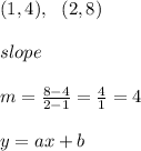 (1, 4), \ \ (2 , 8 ) \\ \\ slope \\ \\ m = \frac{8-4}{2-1}=\frac{4}{1}=4 \\ \\y=ax+b