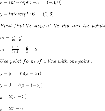 x-intercept:-3 = \ (-3,0)\\\\ y-intercept:6= \ (0,6)\\ \\First \  find \ the \  slope \ of \ the \ line \ thru \  the \  points \: \\ \\ m= \frac{y_{2}-y_{1}}{x_{2}-x_{1} }   \\ \\m=\frac{6-0}{0+3} =  \frac{6}{3}=2 \\ \\   Use  \  point \  form  \ of  \ a \  line\  with \ one \ point: \\ \\ y-y_{1} =m(x-x _{1}) \\\\y-0 = 2(x-(-3))\\\\y=2(x+3)\\\\y=2x+6