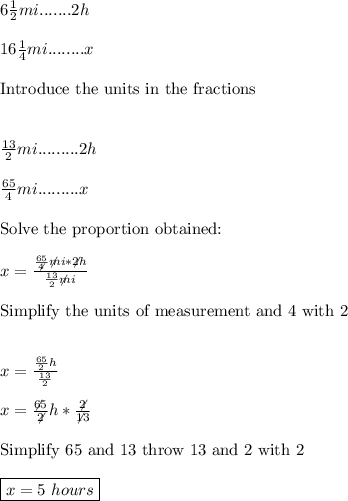 6 \frac{1}{2}mi.......2h \\\\ 16\frac{1}{4}mi........x \\\\ \hbox{Introduce the units in the fractions} \\\\\\ \frac{13}{2}mi.........2h \\\\ \frac{65}{4}mi.........x \\\\ \hbox{Solve the proportion obtained:} \\\\ x= \frac{\frac{65}{\not4}\not mi*\not2h}{\frac{13}{2}\not mi} \\\\ \hbox{Simplify the units of measurement and 4 with 2 }  \\\\\\ x=\frac{\frac{65}{2}h}{\frac{13}{2}} \\\\ x= \frac{\not65}{\not2}h* \frac{\not2}{\not13} \\\\ \hbox{Simplify 65 and 13 throw 13 and 2 with 2} \\\\ \boxed{x=5 \ hours}