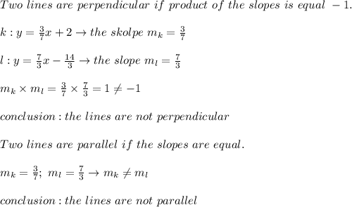 Two\ lines\ are\ perpendicular\ if\ product\ of\ the\ slopes\ is\ equal\ -1.\\\\k:y=\frac{3}{7}x+2\to the\ skolpe\ m_k=\frac{3}{7}\\\\l:y=\frac{7}{3}x-\frac{14}{3}\to the\ slope\ m_l=\frac{7}{3}\\\\m_k\times m_l=\frac{3}{7}\times\frac{7}{3}=1\neq-1\\\\conclusion:the\ lines\ are\ not\ perpendicular\\\\Two\ lines\ are\ parallel\ if\ the\ slopes\ are\ equal.\\\\m_k=\frac{3}{7};\ m_l=\frac{7}{3}\to m_k\neq m_l\\\\conclusion:the\ lines\ are\ not\ parallel