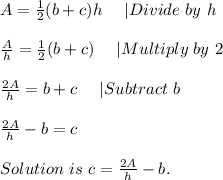 A=\frac{1}{2}(b+c)h\ \ \ \ |Divide\ by\ h\\\\&#10;\frac{A}{h}=\frac{1}{2}(b+c)\ \ \ \ |Multiply\ by\ 2\\\\&#10;\frac{2A}{h}=b+c\ \ \ \ |Subtract\ b\\\\&#10;\frac{2A}{h}-b=c\\\\Solution\ is\ c=\frac{2A}{h}-b.