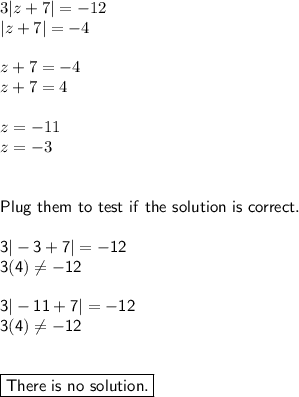 3|z+7|=-12\\|z+7|=-4\\\\z+7=-4\\z+7=4\\\\z=-11\\z=-3\\\\\\\sf{Plug~them~to~test~if~the~solution~is~correct.}\\\\ 3|-3+7|=-12 \\ 3 (4)\neq -12 \\  \\ 3&#10;|-11+7|=-12\\ 3 (4)\neq-12 \\  \\  \\ \boxed{\sf{There~is~no~solution.}}