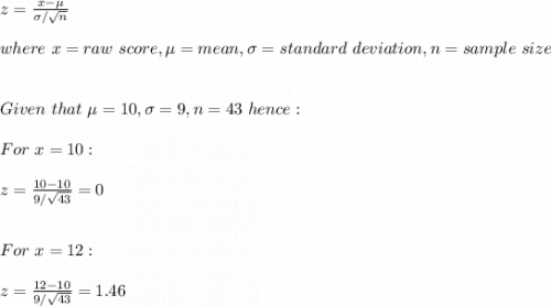 z=\frac{x-\mu}{\sigma/\sqrt{n} } \\\\where\ x=raw\ score,\mu=mean, \sigma=standard\ deviation,n= sample\ size\\\\\\Given\ that\ \mu=10, \sigma=9,n=43\ hence:\\\\For\ x=10:\\\\z=\frac{10-10}{9/\sqrt{43} }=0\\\\\\ For\ x=12:\\\\z=\frac{12-10}{9/\sqrt{43} }=1.46\\\\\\