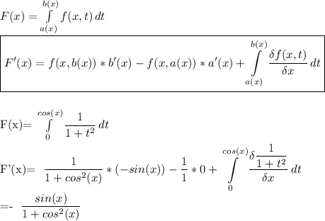 F(x)= \int\limits^{b(x)}_{a(x)} {f(x,t)} \, dt \\ \boxed{ F'(x)=f(x,b(x))*b'(x)-f(x,a(x))*a'(x)+ \int\limits^{b(x)}_{a(x)} { \frac{\delta f(x,t)}{\delta x}} \, dt}\\\\&#10;&#10;F(x)= \int\limits^{cos(x)}_{0} { \dfrac{1}{1+t^2} } \, dt \\&#10;&#10;F'(x)= \dfrac{1}{1+cos^2(x)}*(-sin(x))- \frac{1}{1}*0+ \int\limits^{cos(x)}_{0} { \dfrac{\delta \dfrac{1}{1+t^2}}{\delta x} \, dt  \\&#10;&#10;=-\ \dfrac{sin(x)}{1+cos^2(x)}&#10;&#10;