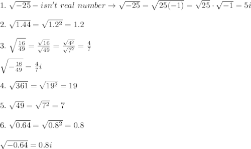 1.\ \sqrt{-25}-isn't\ real\ number\to\sqrt{-25}=\sqrt{25(-1)}=\sqrt{25}\cdot\sqrt{-1}=5i\\\\2.\ \sqrt{1.44}=\sqrt{1.2^2}=1.2\\\\3.\ \sqrt{\frac{16}{49}}=\frac{\sqrt{16}}{\sqrt{49}}=\frac{\sqrt{4^2}}{\sqrt{7^2}}=\frac{4}{7}\\\\\sqrt{-\frac{16}{49}}=\frac{4}{7}i\\\\4.\ \sqrt{361}=\sqrt{19^2}=19\\\\5.\ \sqrt{49}=\sqrt{7^2}=7\\\\6.\ \sqrt{0.64}=\sqrt{0.8^2}=0.8\\\\\sqrt{-0.64}=0.8i