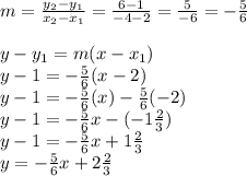 m = \frac{y_2 - y_1}{x_2 - x_1} = \frac{6 - 1}{-4 - 2} = \frac{5}{-6} = -\frac{5}{6} \\\\y - y_1 = m(x - x_1) \\y - 1 = -\frac{5}{6}(x - 2) \\y - 1 = -\frac{5}{6}(x) - \frac{5}{6}(-2) \\y - 1 = -\frac{5}{6}x - (-1\frac{2}{3}) \\y - 1 = -\frac{5}{6}x + 1\frac{2}{3} \\y = -\frac{5}{6}x + 2\frac{2}{3}