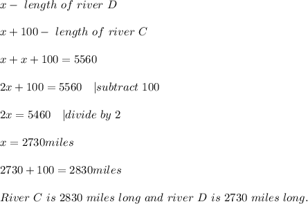 x-\ length\ of\ river\ D\\\\&#10;x+100-\ length\ of\ river\ C\\\\&#10;x+x+100=5560\\\\&#10;2x+100=5560\ \ \ | subtract\ 100\\\\&#10;2x=5460\ \ \ | divide\ by\ 2\\\\&#10;x=2730miles\\\\&#10;2730+100=2830miles\\\\&#10;River\ C\ is\ 2830\ miles\ long\ and \ river\ D\ is\ 2730\ miles\ long.