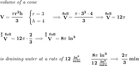 \bf \textit{volume of a cone}\\\\&#10;V=\cfrac{\pi r^2 h}{3}\quad &#10;\begin{cases}&#10;r=3\\&#10;h=4&#10;\end{cases}\implies \stackrel{full}{V}=\cfrac{\pi \cdot 3^2\cdot 4}{3}\implies \stackrel{full}{V}=12\pi &#10;\\\\\\&#10;\stackrel{\frac{2}{3}~full}{V}=12\pi \cdot \cfrac{2}{3}\implies \stackrel{\frac{2}{3}~full}{V}=8\pi ~in^3&#10;\\\\\\&#10;\textit{is draining water at a rate of }12~\frac{in^3}{min}\qquad \cfrac{8\pi ~in^3}{12~\frac{in^3}{min}}\implies \cfrac{2\pi }{3}~min