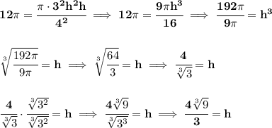 \bf 12\pi =\cfrac{\pi \cdot 3^2h^2 h}{4^2}\implies 12\pi =\cfrac{9\pi h^3}{16}\implies \cfrac{192\pi }{9\pi }=h^3&#10;\\\\\\&#10;\sqrt[3]{\cfrac{192\pi }{9\pi }}=h\implies \sqrt[3]{\cfrac{64}{3}}=h\implies \cfrac{4}{\sqrt[3]{3}}=h&#10;\\\\\\&#10;\cfrac{4}{\sqrt[3]{3}}\cdot \cfrac{\sqrt[3]{3^2}}{\sqrt[3]{3^2}}=h\implies \cfrac{4\sqrt[3]{9}}{\sqrt[3]{3^3}}=h\implies \cfrac{4\sqrt[3]{9}}{3}=h