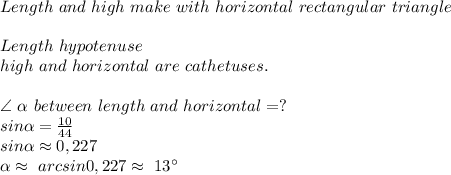 Length\ and\ high\ make\ with\ horizontal\ rectangular\ triangle\\\\&#10;Length \is \ hypotenuse\ \\\&#10;high\ and\ horizontal\ are\ cathetuses.\\\\&#10;\angle\ \alpha\  between\ length\ and\ horizontal=?\\&#10;sin \alpha =\frac{10}{44}\\&#10;sin \alpha \approx0,227\\&#10; \alpha \approx\ arcsin0,227\approx\ 13^\circ&#10;