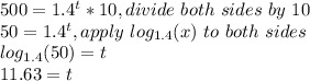 500 =  1.4^t*10, divide\ both\ sides\ by\ 10\\50 = 1.4^t, apply\ log_{1.4}(x)\ to\ both\ sides\\log_{1.4}(50)=t\\11.63=t