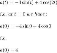a(t)=-4\sin (t)+4\cos (2t)\\\\i.e.\ at\ t=0\ we\ have:\\\\a(0)=-4\sin 0+4\cos 0\\\\i.e.\\\\a(0)=4
