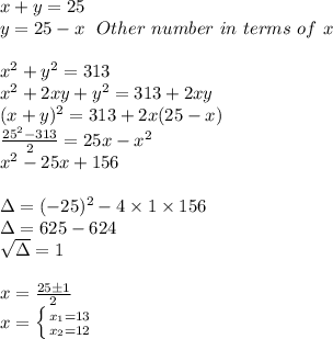 x+y=25 \\ y=25-x~~Other~number~in~terms~of~x \\ \\ x^2+y^2=313 \\ x^2+2xy+y^2=313+2xy \\ (x+y)^2=313+2x(25-x) \\ \frac{25^2-313}{2} =25x-x^2 \\ x^2-25x+156 \\ \\ \Delta =(-25)^2-4\times 1\times 156 \\ \Delta =625-624 \\ \sqrt{\Delta}=1 \\ \\ x= \frac{25 \pm 1}{2} \\ x= \left \{ {{x_1=13} \atop {x_2=12}} \right.