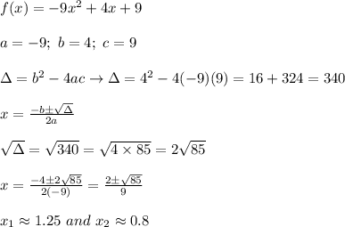 f(x)=-9x^2+4x+9\\\\a=-9;\ b=4;\ c=9\\\\\Delta=b^2-4ac\to\Delta=4^2-4(-9)(9)=16+324=340\\\\x=\frac{-b\pm\sqrt\Delta}{2a}\\\\\sqrt\Delta=\sqrt{340}=\sqrt{4\times85}=2\sqrt{85}\\\\x=\frac{-4\pm2\sqrt{85}}{2(-9)}=\frac{2\pm\sqrt{85}}{9}\\\\x_1\approx1.25\ and\ x_2\approx0.8