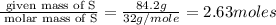 \frac{\text{ given mass of S}}{\text{ molar mass of S}}= \frac{84.2g}{32g/mole}=2.63moles