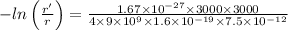 - ln\left ( \frac{r'}{r} \right )=\frac{1.67 \times 10^{-27}\times 3000\times 3000}{4\times 9\times 10^{9}\times 1.6\times 10^{-19}\times 7.5\times 10^{-12} }