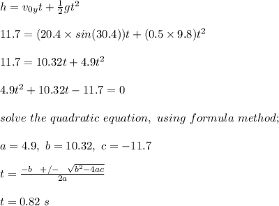 h = v_0_yt + \frac{1}{2} gt^2\\\\11.7 = (20.4\times sin(30.4))t + (0.5\times 9.8)t^2\\\\11.7 = 10.32t + 4.9t^2\\\\4.9t^2 + 10.32t - 11.7 = 0\\\\solve \ the \ quadratic \ equation, \ using \ formula \ method;\\\\a = 4.9, \ b = 10.32, \ c = - 11.7\\\\t = \frac{-b \ \ + /- \ \ \sqrt{b^2 - 4ac} }{2a} \\\\t = 0.82 \ s