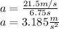 a= \frac{21.5 m/s}{6.75 s} \\a=3.185\frac{m}{s^2}
