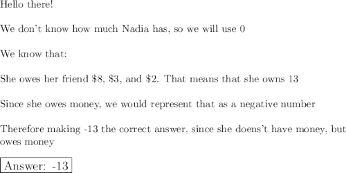 \text{Hello there!}\\\\\text{We don't know how much Nadia has, so we will use 0}\\\\\text{We know that:}\\\\\text{She owes her friend \$8, \$3, and \$2. That means that she owns 13}\\\\\text{Since she owes money, we would represent that as a negative number}\\\\\text{Therefore making -13 the correct answer, since she doens't have money, but}\\\text{owes money}\\\\\large\boxed{\text{ -13}}