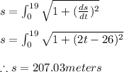 s=\int _{0}^{19}\sqrt{1+(\frac{ds}{dt})^2}\\\\s=\int _{0}^{19}\sqrt{1+(2t-26)^2}\\\\\therefore s=207.03meters