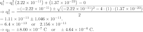 \rm q_1^4-q_1^2\left (2.22\times 10^{-11} \right )+\left ( 1.37\times 10^{-23}\right ) =0\\\Rightarrow q_1^2 = \dfrac{-(-2.22\times 10^{-11})\pm \sqrt{(-2.22\times 10^{-11})^2-4\cdot (1)\cdot (1.37\times 10^{-23})}}{2}\\=1.11\times 10^{-11}\pm 1.046\times 10^{-11}.\\=6.4\times 10^{-13}\ \ \ or\ \ \ 2.156\times 10^{-11}\\\Rightarrow q_1 = \pm 8.00\times 10^{-7}\ C\ \ \ or\ \ \ \pm 4.64\times 10^{-6}\ C.
