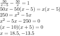 \frac{50}{x-5}-\frac{50}{x}=1\\50x-50(x-5)=x(x-5)\\250 = x^2-5x\\x^2-5x-250 =0\\(x-10)(x+5) =0\\x=18.5, -13.5