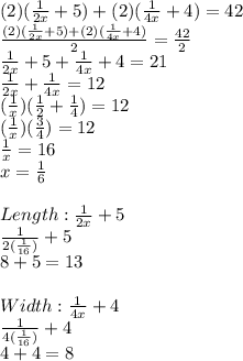 (2)( \frac{1}{2x} +5)+(2)( \frac{1}{4x}+4)=42 \\   \frac{(2)( \frac{1}{2x} +5)+(2)( \frac{1}{4x}+4)}{2} = \frac{42}{2}  \\  \frac{1}{2x}+ 5+ \frac{1}{4x}  +4=21 \\  \frac{1}{2x}+ \frac{1}{4x}  = 12 \\ ( \frac{1}{x} )( \frac{1}{2} + \frac{1}{4} )=12 \\ ( \frac{1}{x} )( \frac{3}{4} )=12 \\  \frac{1}{x} =16 \\ x= \frac{1}{6}  \\  \\ Length: \frac{1}{2x}+5 \\  \frac{1}{2( \frac{1}{16}) }+5 \\ 8+5=13 \\  \\ Width: \frac{1}{4x}+4 \\  \frac{1}{4( \frac{1}{16}) }  +4 \\ 4+4=8