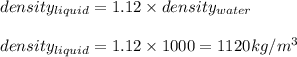density_{liquid}=1.12\times density_{water}\\\\density_{liquid}=1.12\times 1000=1120kg/m^3