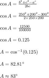 \cos A=\frac{b^2+c^2-a^c}{2bc}\\\\\cos A=\frac{250^2+200^2-300^2}{2\times 250\times 200}\\\\\cos A=\frac{12500}{100000}\\\\\cos A=0.125\\\\A=\cos^{-1}(0.125)\\\\A=82.81^\circ\\\\A\approx 83^\circ
