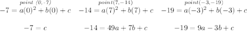 \bf \begin{array}{cccllll} \stackrel{\textit{point (0,-7)}}{-7=a(0)^2+b(0)+c}& \stackrel{point (7,-14)}{-14=a(7)^2+b(7)+c}& \stackrel{point (-3,-19)}{-19=a(-3)^2+b(-3)+c}\\\\ -7=c&-14=49a+7b+c&-19=9a-3b+c \end{array}