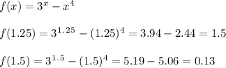 f(x)=3^x-x^4\\\\f(1.25)=3^1^.^2^5-(1.25)^4=3.94-2.44=1.5\\\\f(1.5)=3^1^.^5-(1.5)^4=5.19-5.06=0.13