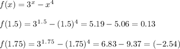 f(x)=3^x-x^4\\\\f(1.5)=3^1^.^5-(1.5)^4=5.19-5.06=0.13\\\\f(1.75)=3^1^.^7^5-(1.75)^4=6.83-9.37=(-2.54)