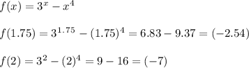 f(x)=3^x-x^4\\\\f(1.75)=3^1^.^7^5-(1.75)^4=6.83-9.37=(-2.54)\\\\f(2)=3^2-(2)^4=9-16=(-7)