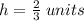 h=\frac{2}{3} \;units