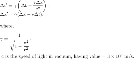 \rm \Delta t'=\gamma \left (\Delta t-\dfrac{v\Delta x }{c^2} \right ).\\\Delta x'=\gamma (\Delta x-v\Delta t).\\\\where,\\\\\gamma = \dfrac{1}{\sqrt{1-\dfrac{v^2}{c^2}}}.\\\\\text{ c is the speed of light in vacuum, having value = }3\times 10^8\ m/s.