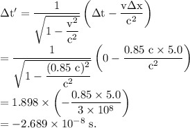 \rm \Delta t'=\dfrac{1}{\sqrt{1-\dfrac{v^2}{c^2}}}\left( \Delta t-\dfrac{v\Delta x}{c^2}\right )\\=\dfrac{1}{\sqrt{1-\dfrac{(0.85\ c)^2}{c^2}}}\left( 0-\dfrac{0.85\ c\times 5.0}{c^2}\right )\\=1.898\times \left (-\dfrac{0.85\times 5.0}{3\times 10^8} \right )\\=-2.689\times 10^{-8}\ s.