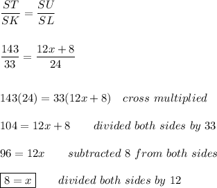 \dfrac{ST}{SK}=\dfrac{SU}{SL}\\\\\\\dfrac{143}{33}=\dfrac{12x+8}{24}\\\\\\143(24)=33(12x+8)\quad cross\ multiplied\\\\104=12x+8\qquad divided\ both\ sides\ by\ 33\\\\96=12x\qquad subtracted\ 8\ from\ both\ sides\\\\\boxed{8=x}\qquad divided\ both\ sides\ by\ 12