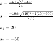 s=\frac{-b\±\sqrt{b^2-4ac} }{2a}\\\\s=\frac{-10\±\sqrt{(10)^2-4(1)(-600)} }{2(1)}\\\\s_1=20\\\\s_2=-30