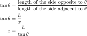 \begin{aligned}\tan \theta &=\frac{{{\text{length of the side opposite to }}\theta }}{{{\text{length of the side adjacent to}}\ \theta }}\hfill\\\tan \theta &=\frac{h}{x}\hfill\\x&=\frac{h}{{\tan \theta }}\hfill\\\end{aligned}