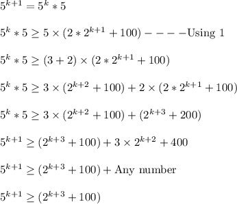 5^{k+1}=5^k*5\\\\5^k*5\geq 5 \times(2*2^{k+1}+100)----\text{Using 1}\\\\5^k*5\geq (3+2) \times(2*2^{k+1}+100)\\\\ 5^k*5\geq 3\times (2^{k+2}+100)+2 \times(2*2^{k+1}+100)\\\\5^k*5\geq 3\times(2^{k+2}+100)+(2^{k+3}+200)\\\\5^{k+1}\geq (2^{k+3}+100)+3\times2^{k+2}+400\\\\5^{k+1}\geq (2^{k+3}+100)+\text{Any number}\\\\5^{k+1}\geq (2^{k+3}+100)