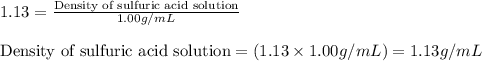 1.13=\frac{\text{Density of sulfuric acid solution}}{1.00g/mL}\\\\\text{Density of sulfuric acid solution}=(1.13\times 1.00g/mL)=1.13g/mL
